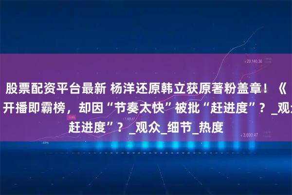 股票配资平台最新 杨洋还原韩立获原著粉盖章！《凡人修仙传》开播即霸榜，却因“节奏太快”被批“赶进度”？_观众_细节_热度