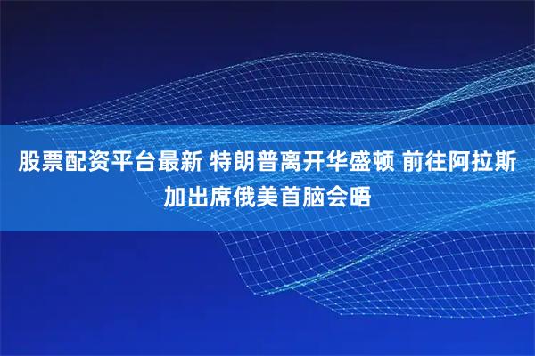 股票配资平台最新 特朗普离开华盛顿 前往阿拉斯加出席俄美首脑会晤
