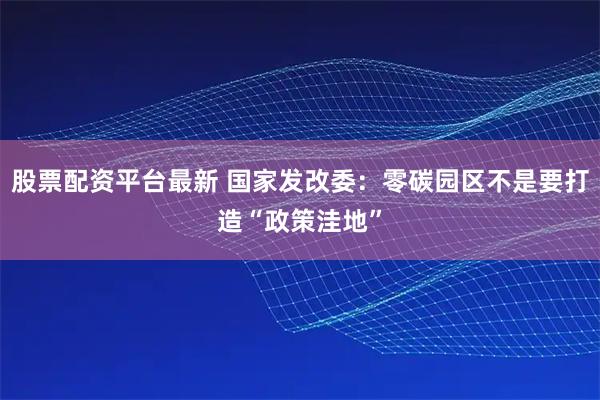 股票配资平台最新 国家发改委：零碳园区不是要打造“政策洼地”