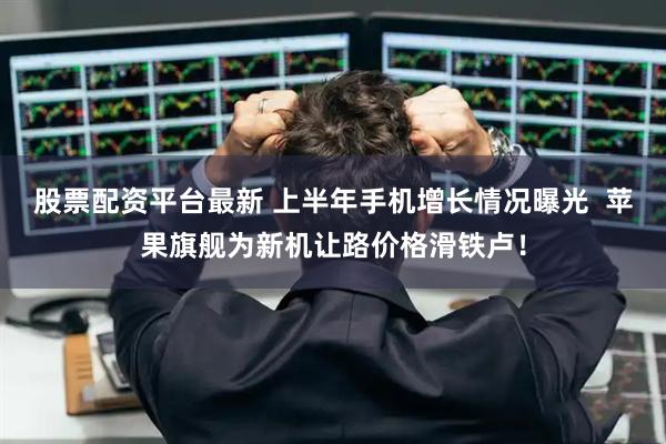 股票配资平台最新 上半年手机增长情况曝光  苹果旗舰为新机让路价格滑铁卢！