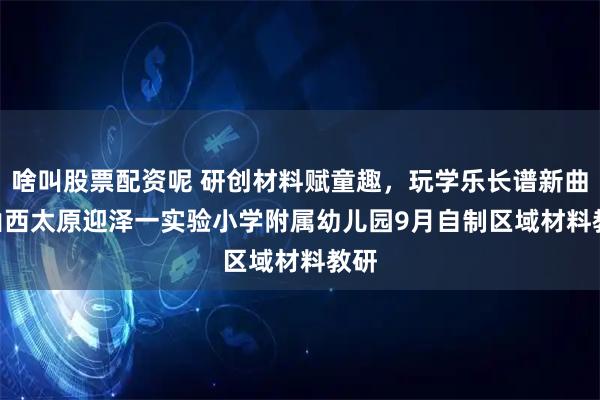 啥叫股票配资呢 研创材料赋童趣，玩学乐长谱新曲 | 山西太原迎泽一实验小学附属幼儿园9月自制区域材料教研