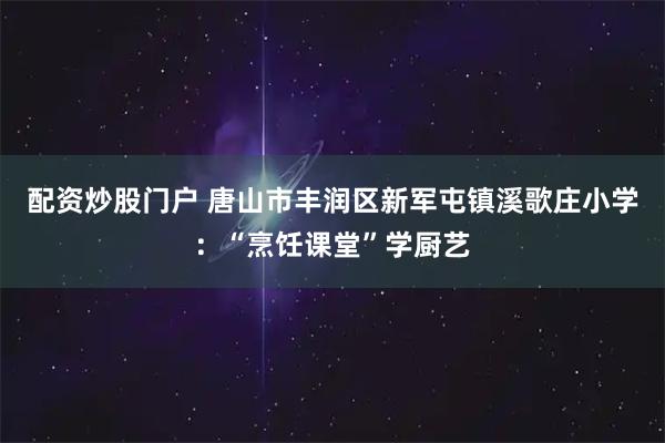 配资炒股门户 唐山市丰润区新军屯镇溪歌庄小学：“烹饪课堂”学厨艺