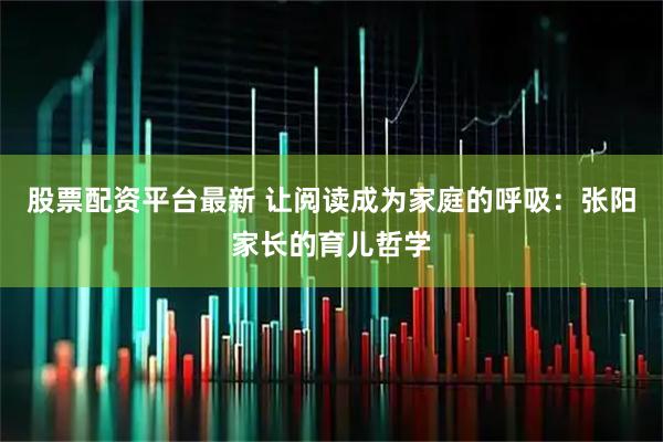 股票配资平台最新 让阅读成为家庭的呼吸：张阳家长的育儿哲学