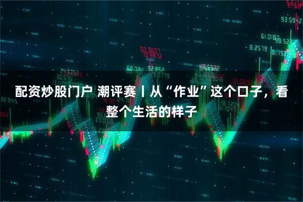配资炒股门户 潮评赛丨从“作业”这个口子，看整个生活的样子