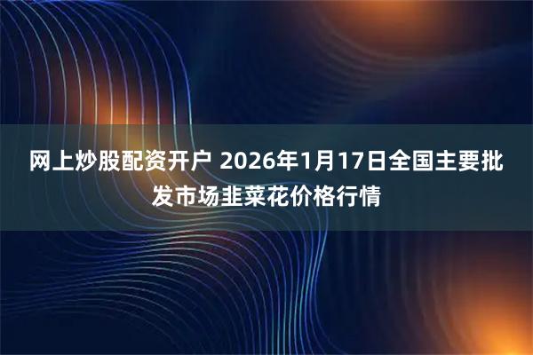 网上炒股配资开户 2026年1月17日全国主要批发市场韭菜花价格行情